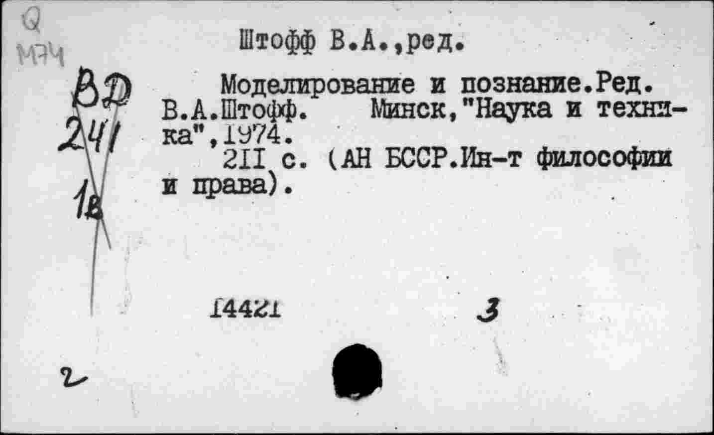 ﻿
Штофф В.А.,ред.
Моделирование и познание.Ред.
В.А.Штофф.	Минск,"Наука и техни-
ка", 1У74.
211 с. (АН БССР.Ин-т философии и права).
14421	3